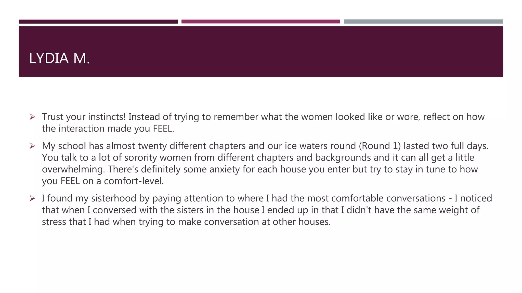 LYDIA M.
 Trust your instincts! Instead of trying to remember what the women looked like or wore, reflect on how
the interaction made you FEEL.
 My school has almost twenty different chapters and our ice waters round (Round 1) lasted two full days.
You talk to a lot of sorority women from different chapters and backgrounds and it can all get a little
overwhelming. There's definitely some anxiety for each house you enter but try to stay in tune to how
you FEEL on a comfort-level.
 I found my sisterhood by paying attention to where I had the most comfortable conversations - I noticed
that when I conversed with the sisters in the house I ended up in that I didn't have the same weight of
stress that I had when trying to make conversation at other houses.
 