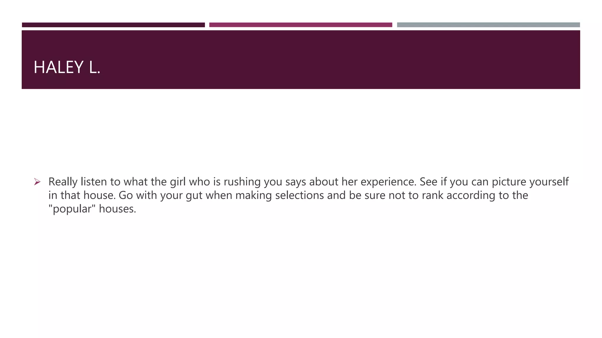 HALEY L.
 Really listen to what the girl who is rushing you says about her experience. See if you can picture yourself
in that house. Go with your gut when making selections and be sure not to rank according to the
"popular" houses.
 