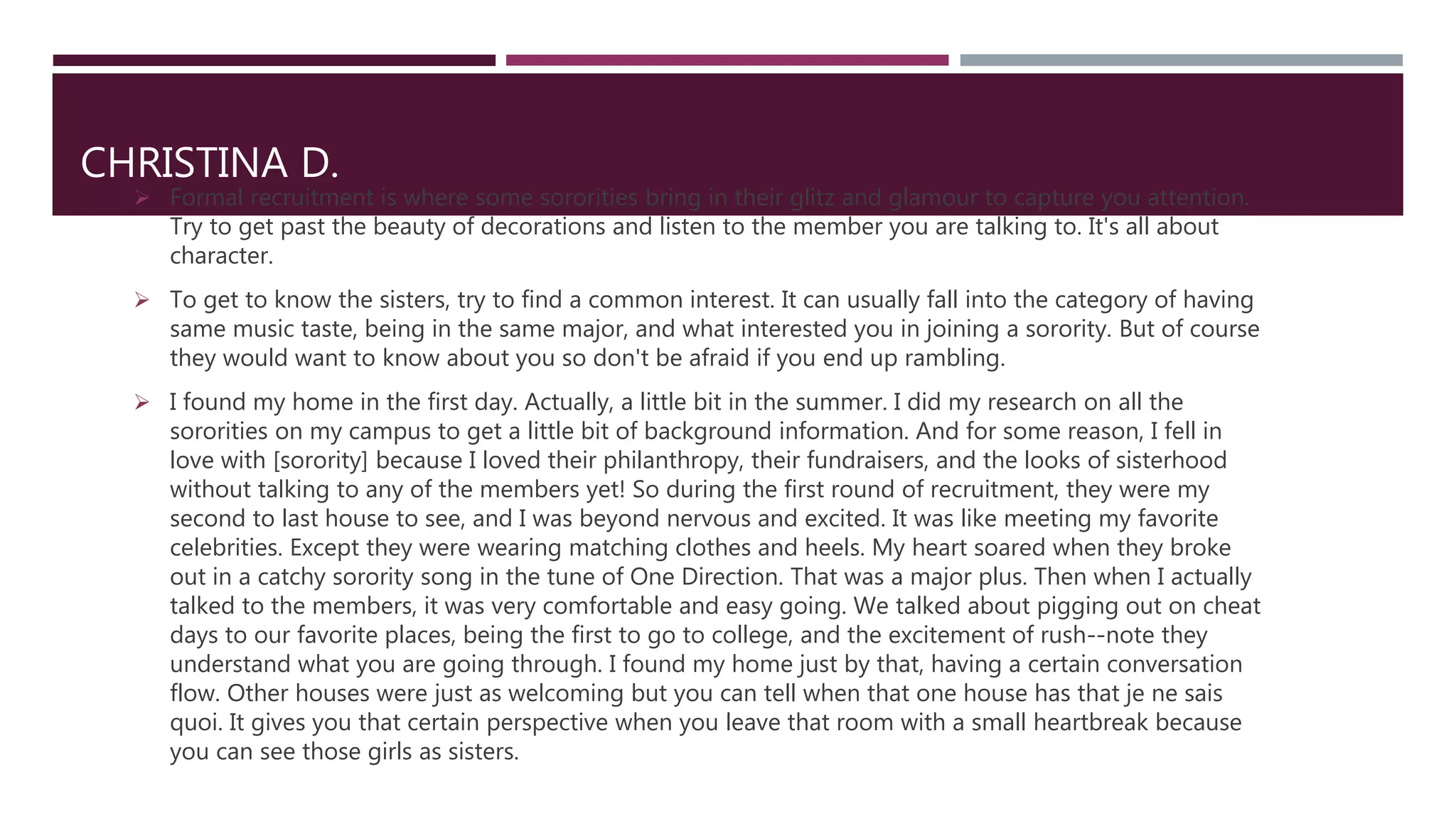 CHRISTINA D.
 Formal recruitment is where some sororities bring in their glitz and glamour to capture you attention.
Try to get past the beauty of decorations and listen to the member you are talking to. It's all about
character.
 To get to know the sisters, try to find a common interest. It can usually fall into the category of having
same music taste, being in the same major, and what interested you in joining a sorority. But of course
they would want to know about you so don't be afraid if you end up rambling.
 I found my home in the first day. Actually, a little bit in the summer. I did my research on all the
sororities on my campus to get a little bit of background information. And for some reason, I fell in
love with [sorority] because I loved their philanthropy, their fundraisers, and the looks of sisterhood
without talking to any of the members yet! So during the first round of recruitment, they were my
second to last house to see, and I was beyond nervous and excited. It was like meeting my favorite
celebrities. Except they were wearing matching clothes and heels. My heart soared when they broke
out in a catchy sorority song in the tune of One Direction. That was a major plus. Then when I actually
talked to the members, it was very comfortable and easy going. We talked about pigging out on cheat
days to our favorite places, being the first to go to college, and the excitement of rush--note they
understand what you are going through. I found my home just by that, having a certain conversation
flow. Other houses were just as welcoming but you can tell when that one house has that je ne sais
quoi. It gives you that certain perspective when you leave that room with a small heartbreak because
you can see those girls as sisters.
 