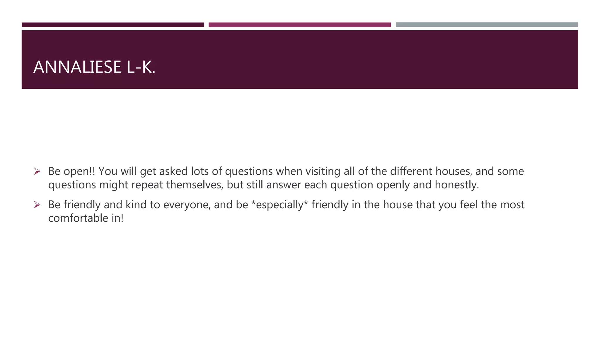 ANNALIESE L-K.
 Be open!! You will get asked lots of questions when visiting all of the different houses, and some
questions might repeat themselves, but still answer each question openly and honestly.
 Be friendly and kind to everyone, and be *especially* friendly in the house that you feel the most
comfortable in!
 