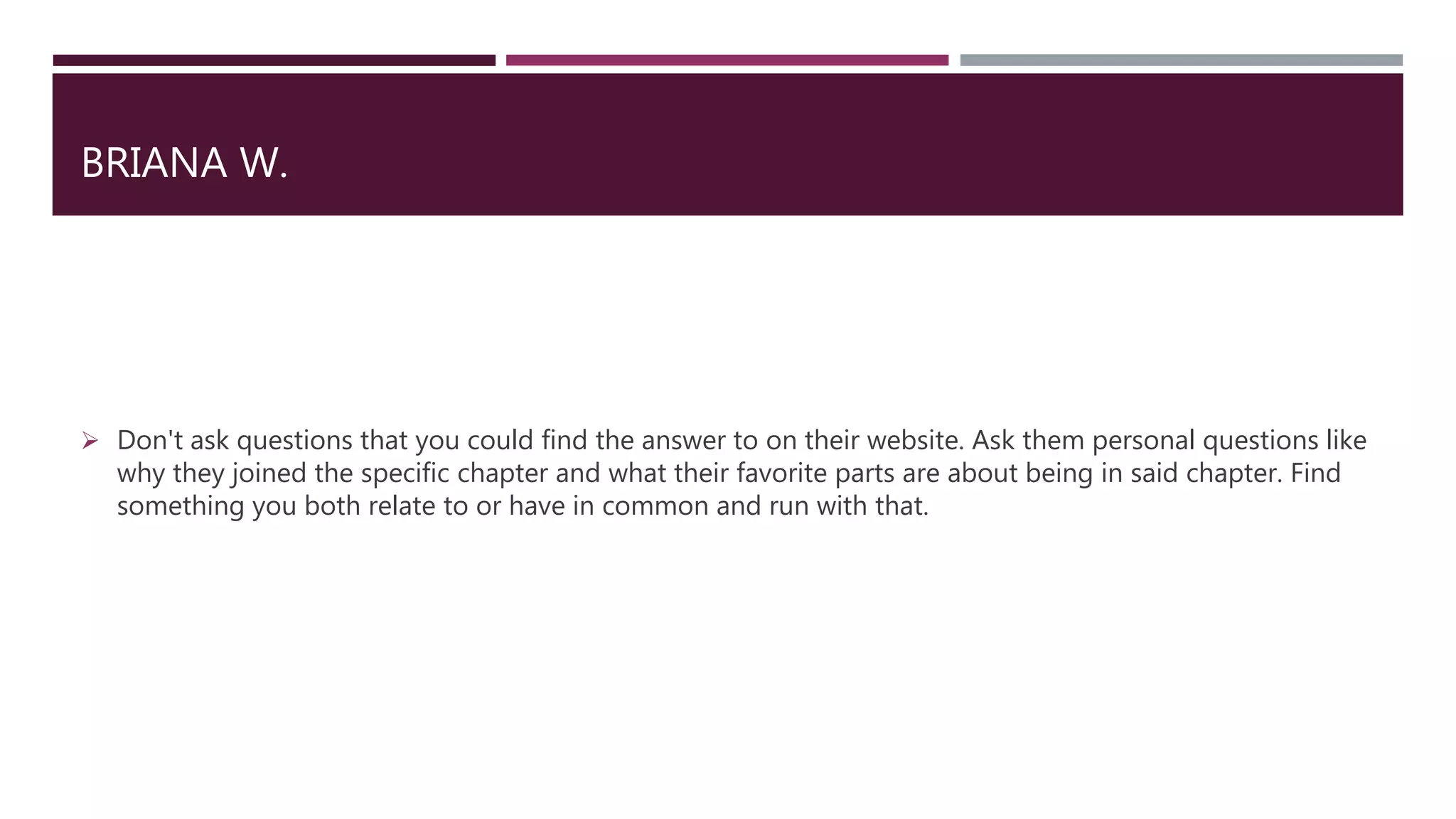 BRIANA W.
 Don't ask questions that you could find the answer to on their website. Ask them personal questions like
why they joined the specific chapter and what their favorite parts are about being in said chapter. Find
something you both relate to or have in common and run with that.
 