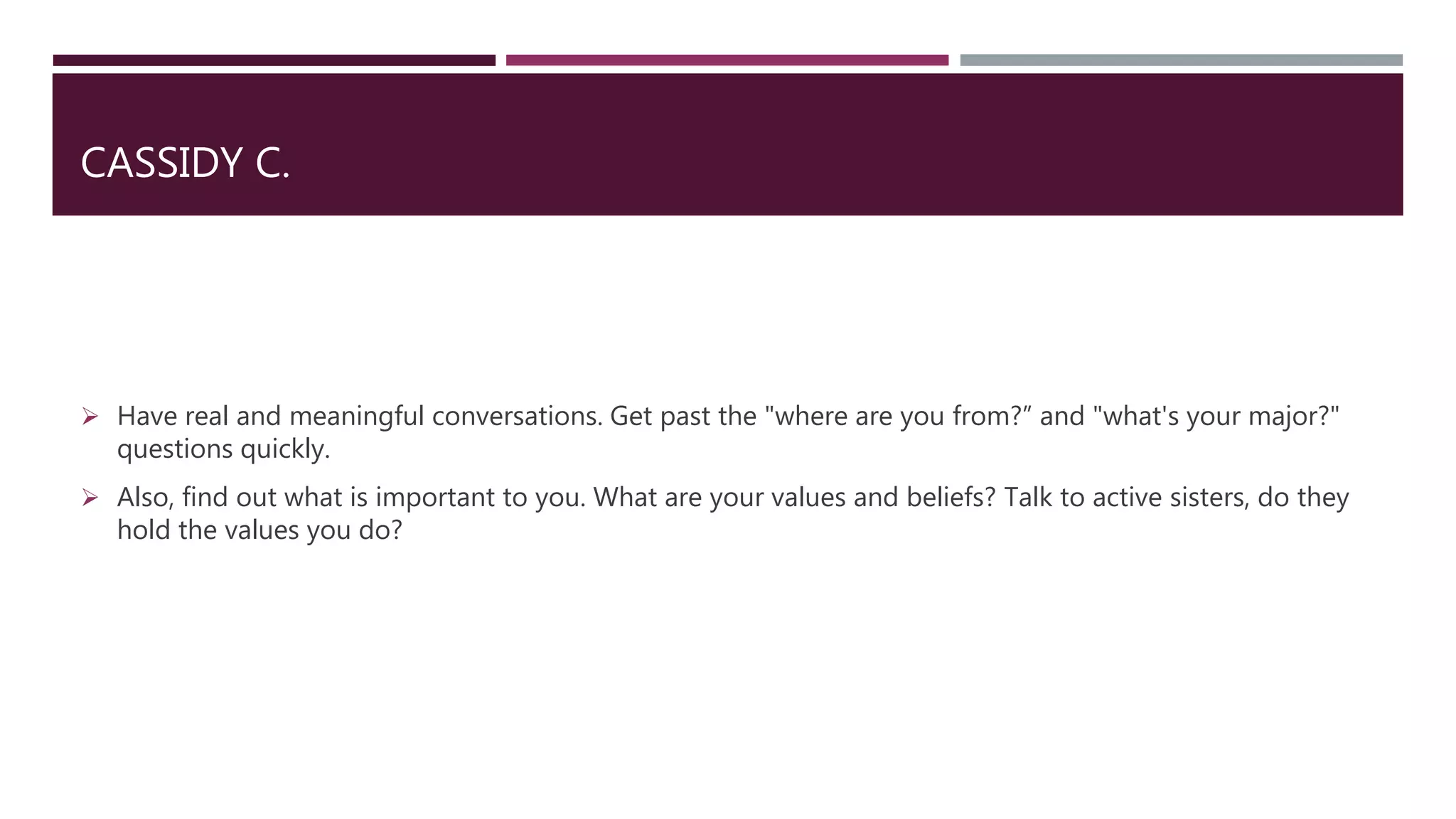 CASSIDY C.
 Have real and meaningful conversations. Get past the "where are you from?” and "what's your major?"
questions quickly.
 Also, find out what is important to you. What are your values and beliefs? Talk to active sisters, do they
hold the values you do?
 