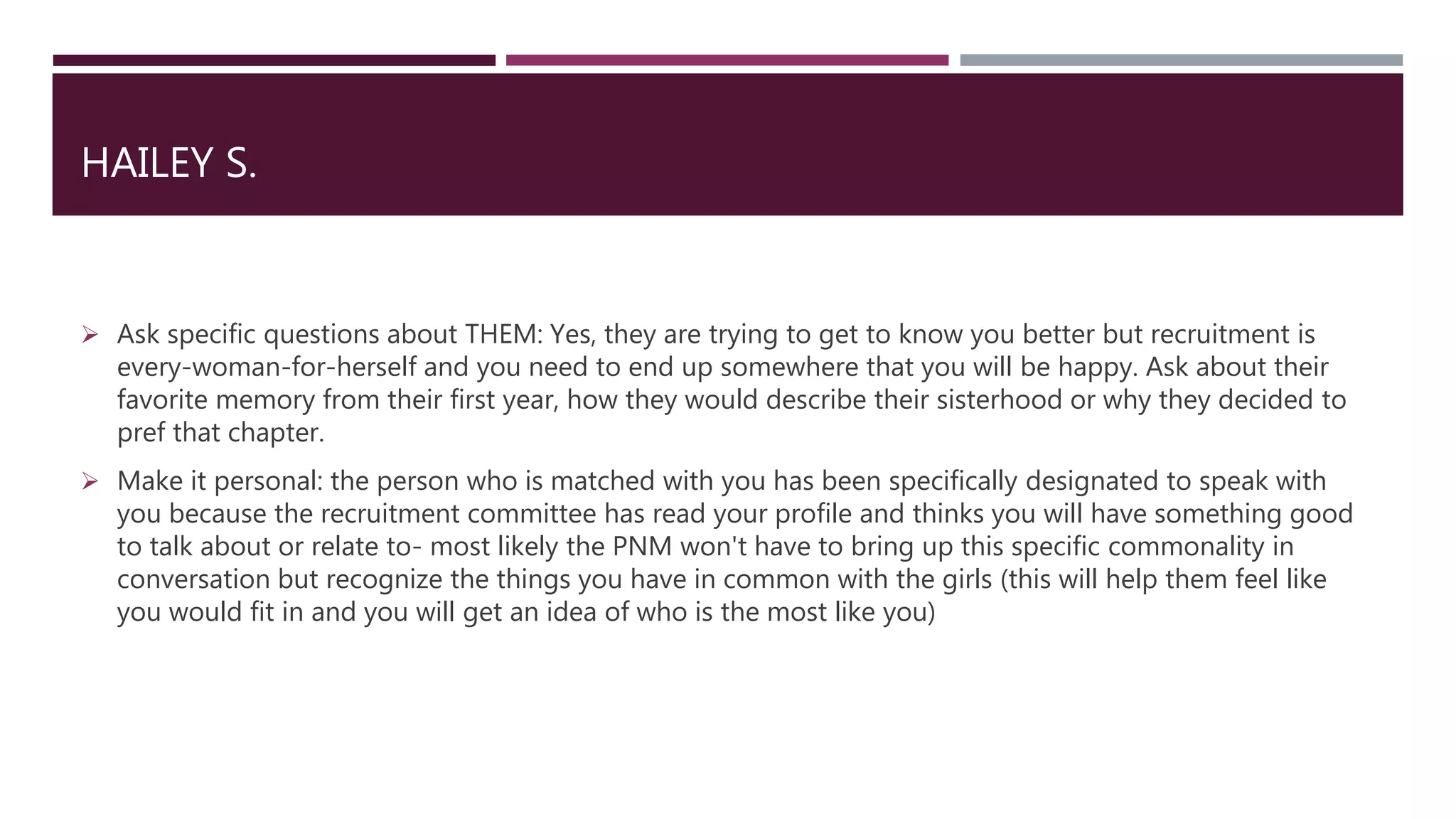 HAILEY S.
 Ask specific questions about THEM: Yes, they are trying to get to know you better but recruitment is
every-woman-for-herself and you need to end up somewhere that you will be happy. Ask about their
favorite memory from their first year, how they would describe their sisterhood or why they decided to
pref that chapter.
 Make it personal: the person who is matched with you has been specifically designated to speak with
you because the recruitment committee has read your profile and thinks you will have something good
to talk about or relate to- most likely the PNM won't have to bring up this specific commonality in
conversation but recognize the things you have in common with the girls (this will help them feel like
you would fit in and you will get an idea of who is the most like you)
 