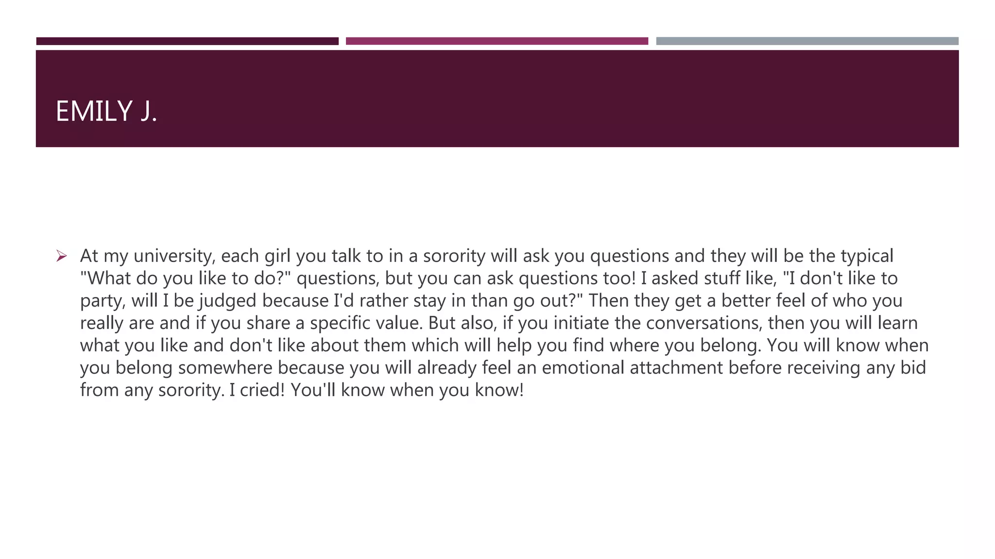 EMILY J.
 At my university, each girl you talk to in a sorority will ask you questions and they will be the typical
"What do you like to do?" questions, but you can ask questions too! I asked stuff like, "I don't like to
party, will I be judged because I'd rather stay in than go out?" Then they get a better feel of who you
really are and if you share a specific value. But also, if you initiate the conversations, then you will learn
what you like and don't like about them which will help you find where you belong. You will know when
you belong somewhere because you will already feel an emotional attachment before receiving any bid
from any sorority. I cried! You'll know when you know!
 