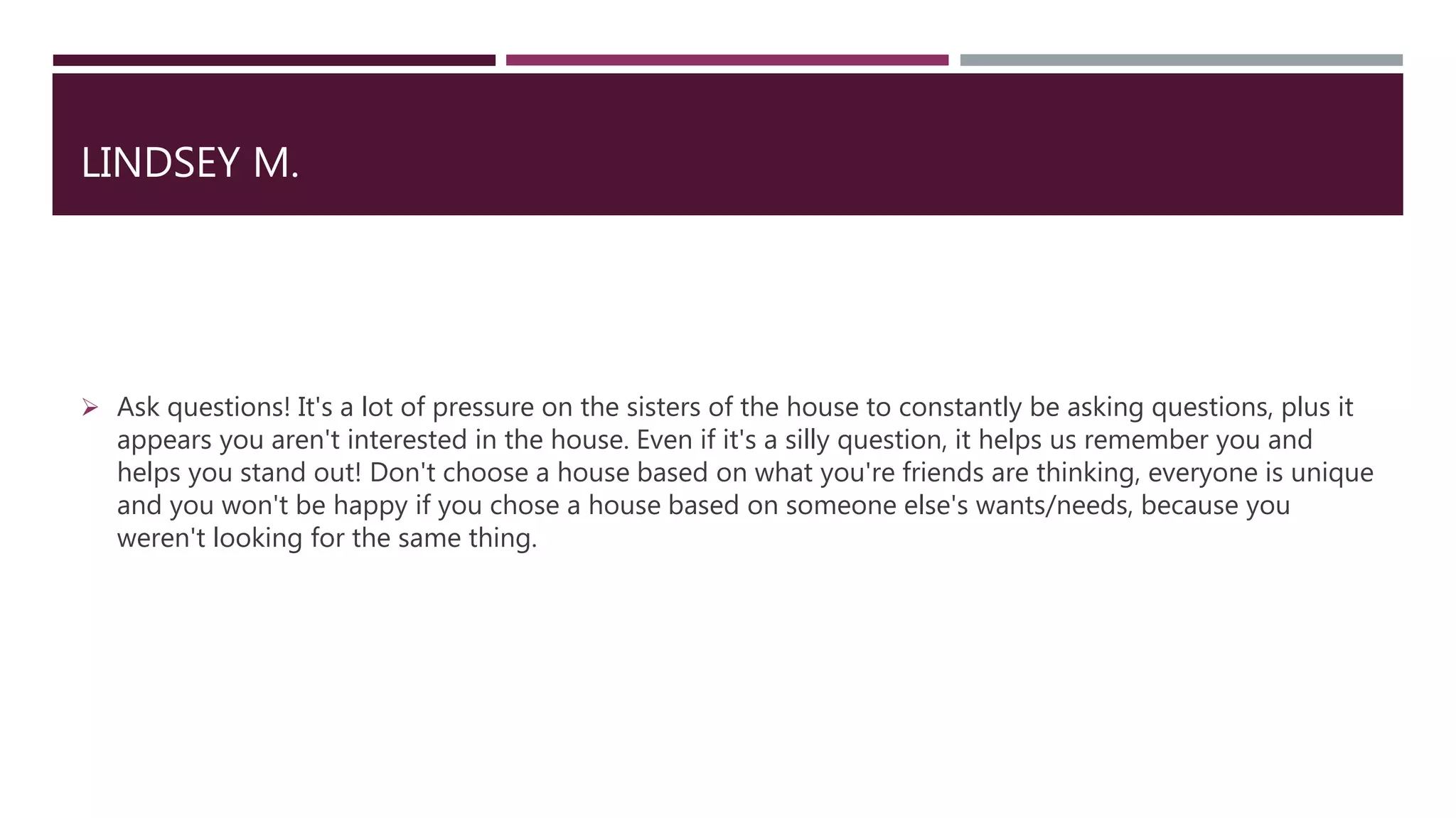 LINDSEY M.
 Ask questions! It's a lot of pressure on the sisters of the house to constantly be asking questions, plus it
appears you aren't interested in the house. Even if it's a silly question, it helps us remember you and
helps you stand out! Don't choose a house based on what you're friends are thinking, everyone is unique
and you won't be happy if you chose a house based on someone else's wants/needs, because you
weren't looking for the same thing.
 
