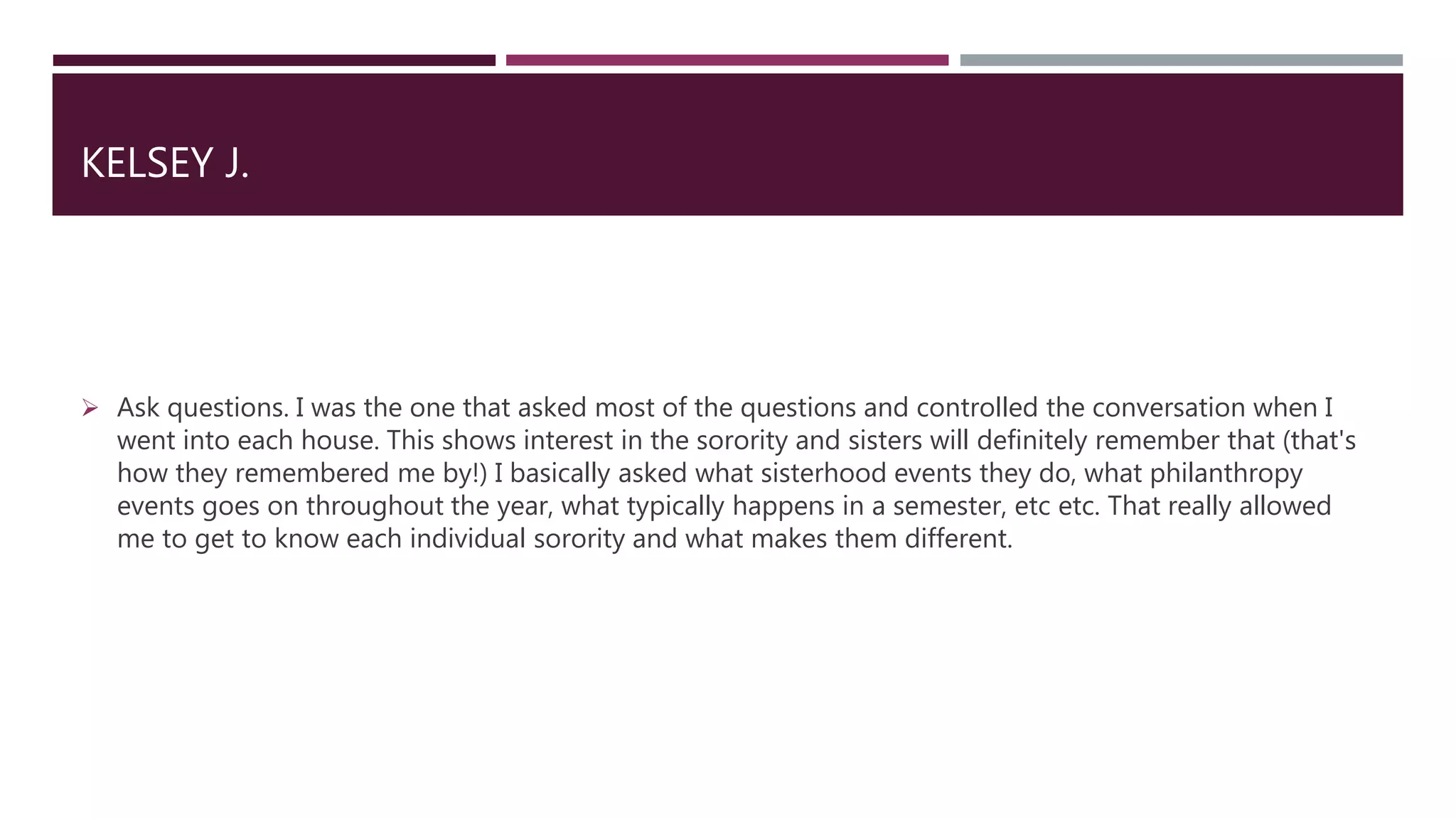 KELSEY J.
 Ask questions. I was the one that asked most of the questions and controlled the conversation when I
went into each house. This shows interest in the sorority and sisters will definitely remember that (that's
how they remembered me by!) I basically asked what sisterhood events they do, what philanthropy
events goes on throughout the year, what typically happens in a semester, etc etc. That really allowed
me to get to know each individual sorority and what makes them different.
 