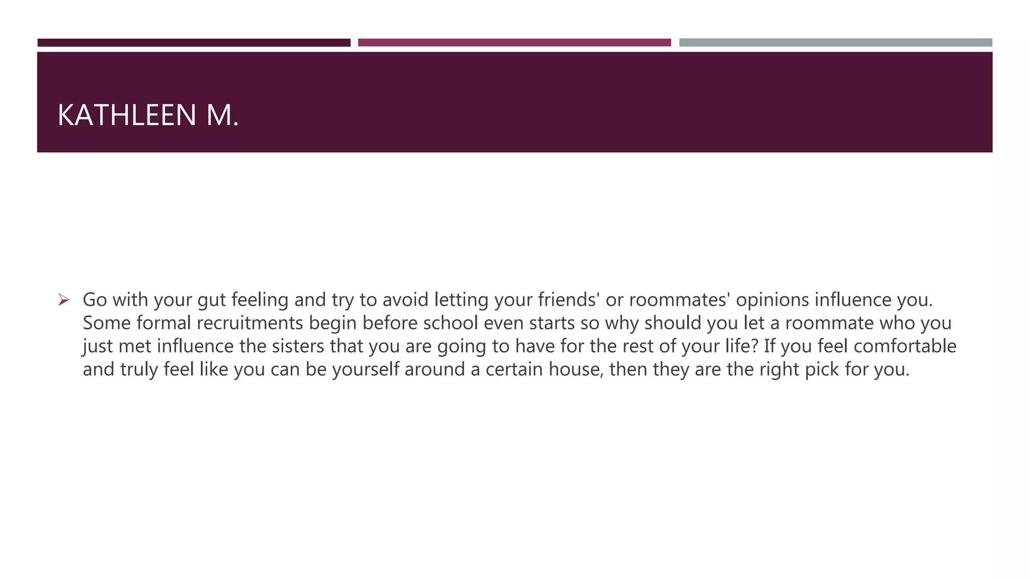 KATHLEEN M.
 Go with your gut feeling and try to avoid letting your friends' or roommates' opinions influence you.
Some formal recruitments begin before school even starts so why should you let a roommate who you
just met influence the sisters that you are going to have for the rest of your life? If you feel comfortable
and truly feel like you can be yourself around a certain house, then they are the right pick for you.
 