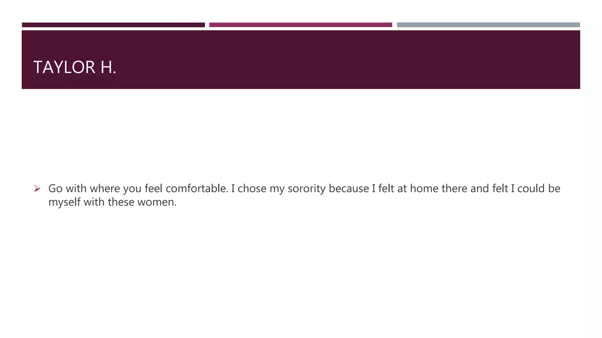 TAYLOR H.
 Go with where you feel comfortable. I chose my sorority because I felt at home there and felt I could be
myself with these women.
 