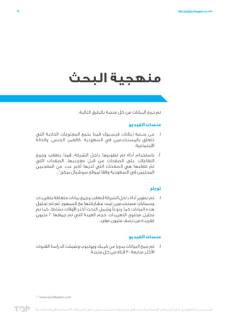 ‫11‬

‫تقديم ‪The Online Project‬‬

‫منهجية البحث‬
‫تم جمع البيانات من كل منصة بالطرق التالية:‬
‫منصات الفيديو‬
‫1.1من منصة إعالنات فيسبوك قمنا بجمع المعلومات الخاصة التي‬
‫تتعلق بالمستخدمين في السعودية، كالعمر، الجنس، والحالة‬
‫اإلجتماعية.‬
‫2.2باستخدام أداة تم تطويرها داخل الشركة، قمنا بتعقب وجمع‬
‫التفاعالت على الصفحات من قبل معجبيها. الصفحات التي‬
‫تم تعقبها هي الصفحات التي لديها أكبر عدد من المعجبين‬
‫ّ‬
‫المحليين في السعودية وفقا لموقع سوشيال بيكرز4‬
‫.‬
‫تويتر‬
‫1.1تم تطوير أداة داخل الشركة لتعقب وجمع بيانات متعلقة بتغريدات‬
‫وحسابات مستخدمين تمت مشاركتها مع الجمهور. ثم تم تحليل‬
‫هذه البيانات كمًا ونوعًا وشمل البحث أكثر األوقات نشاطا، كما تم‬
‫تحليل محتوى التغريدات. حجم العينة التي تم جمعها 2 مليون‬
‫تغريدة من نصف مليون مغرد.‬
‫منصات الفيديو‬
‫1.1تم جمع البيانات يدويا من كييك ويوتيوب وشملت الدراسة القنوات‬
‫األكثر متابعة 03 قناة من كل منصة.‬

‫‪4 www.socialbakers.com‬‬

‫المستخدم السعودي على الشبكات اإلجتماعية؛ بحث في سلوكيات المستخدمين على الشبكات االجتماعية في السعودية‬
‫ّ‬

 