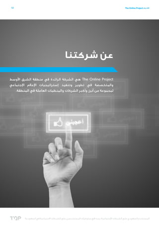 ‫21‬

‫تقديم ‪The Online Project‬‬

‫عن شركتنا‬
‫‪ The Online Project‬هي الشركة الرائدة في منطقة الشرق األوسط‬
‫والمتخصصة في تطوير وتنفيذ إستراتيجيات اإلعالم اإلجتماعي‬
‫لمجموعة من أبرز وأكبر الشركات والمنظمات العاملة في المنطقة.‬

‫المستخدم السعودي على الشبكات اإلجتماعية؛ بحث في سلوكيات المستخدمين على الشبكات االجتماعية في السعودية‬
‫ّ‬

 