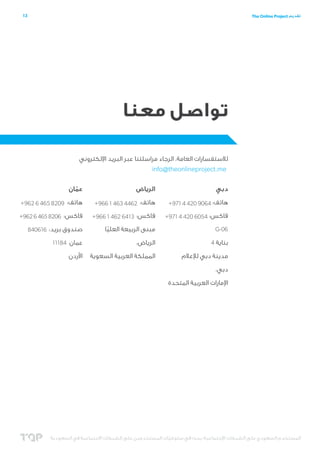 ‫31‬

‫تقديم ‪The Online Project‬‬

‫تواصل معنا‬
‫لالستفسارات العامة، الرجاء مراسلتنا عبر البريد اإللكتروني‬
‫‪info@theonlineproject.me‬‬
‫دبي‬

‫الرياض‬

‫عمان‬
‫ّ‬

‫هاتف: 4609 024 4 179+‬

‫هاتف: 2644 364 1 669+‬

‫هاتف: 9028 564 6 269+‬

‫فاكس: 4506 024 4 179+‬

‫فاكس: 3146 264 1 669+‬

‫فاكس: 6028 564 6 269+‬

‫60-‪G‬‬

‫مبنى الربيعة العليا‬
‫ّ‬

‫صندوق بريد: 616048‬

‫بناية 4‬

‫الرياض،‬

‫عمان 48111‬

‫مدينة دبي لإلعالم‬

‫المملكة العربية السعوية‬

‫األردن‬

‫دبي،‬
‫اإلمارات العربية المتحدة‬

‫المستخدم السعودي على الشبكات اإلجتماعية؛ بحث في سلوكيات المستخدمين على الشبكات االجتماعية في السعودية‬
‫ّ‬

 