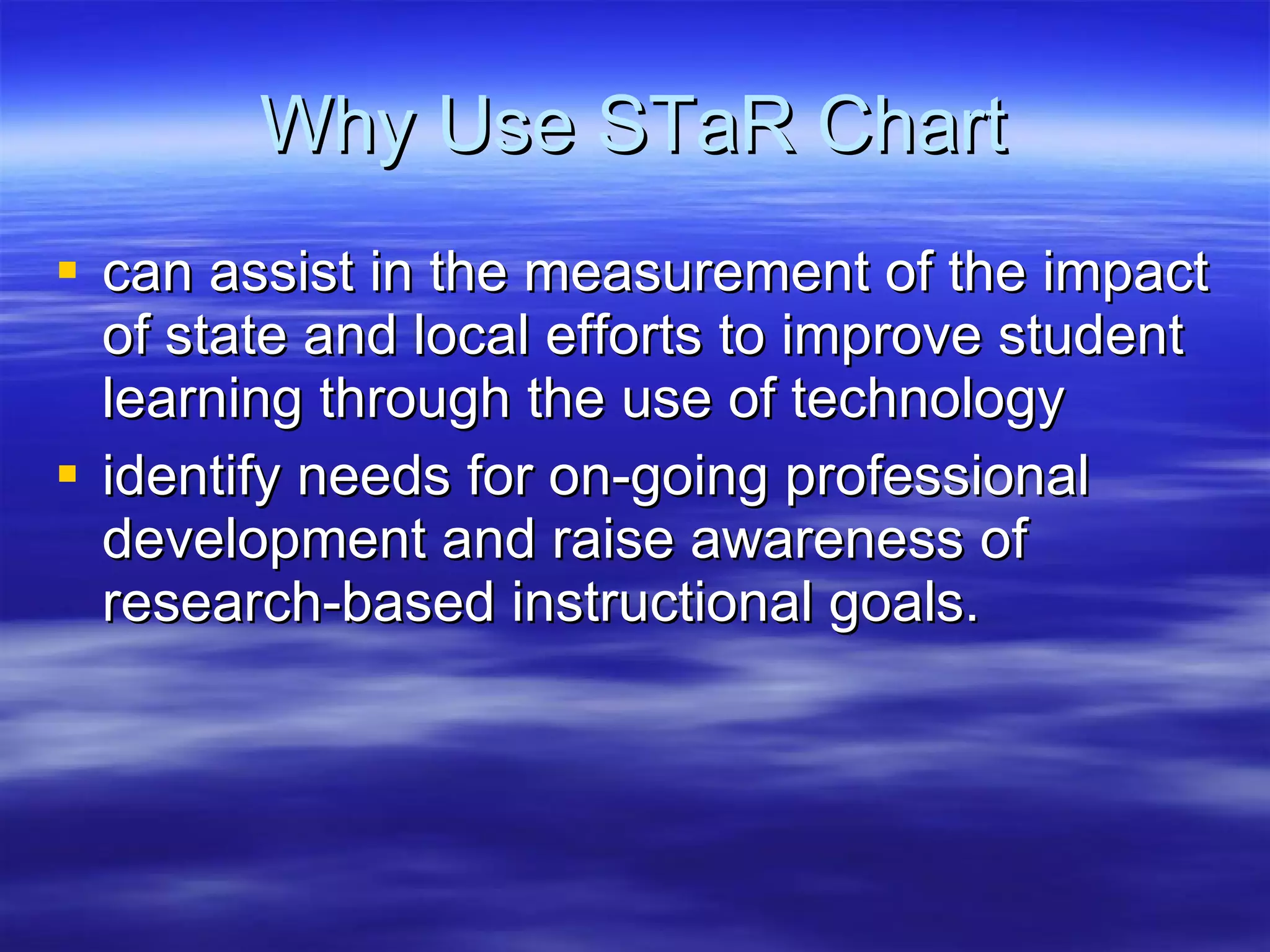 Why Use STaR Chart can assist in the measurement of the impact of state and local efforts to improve student learning through the use of technology  identify needs for on-going professional development and raise awareness of research-based instructional goals.  