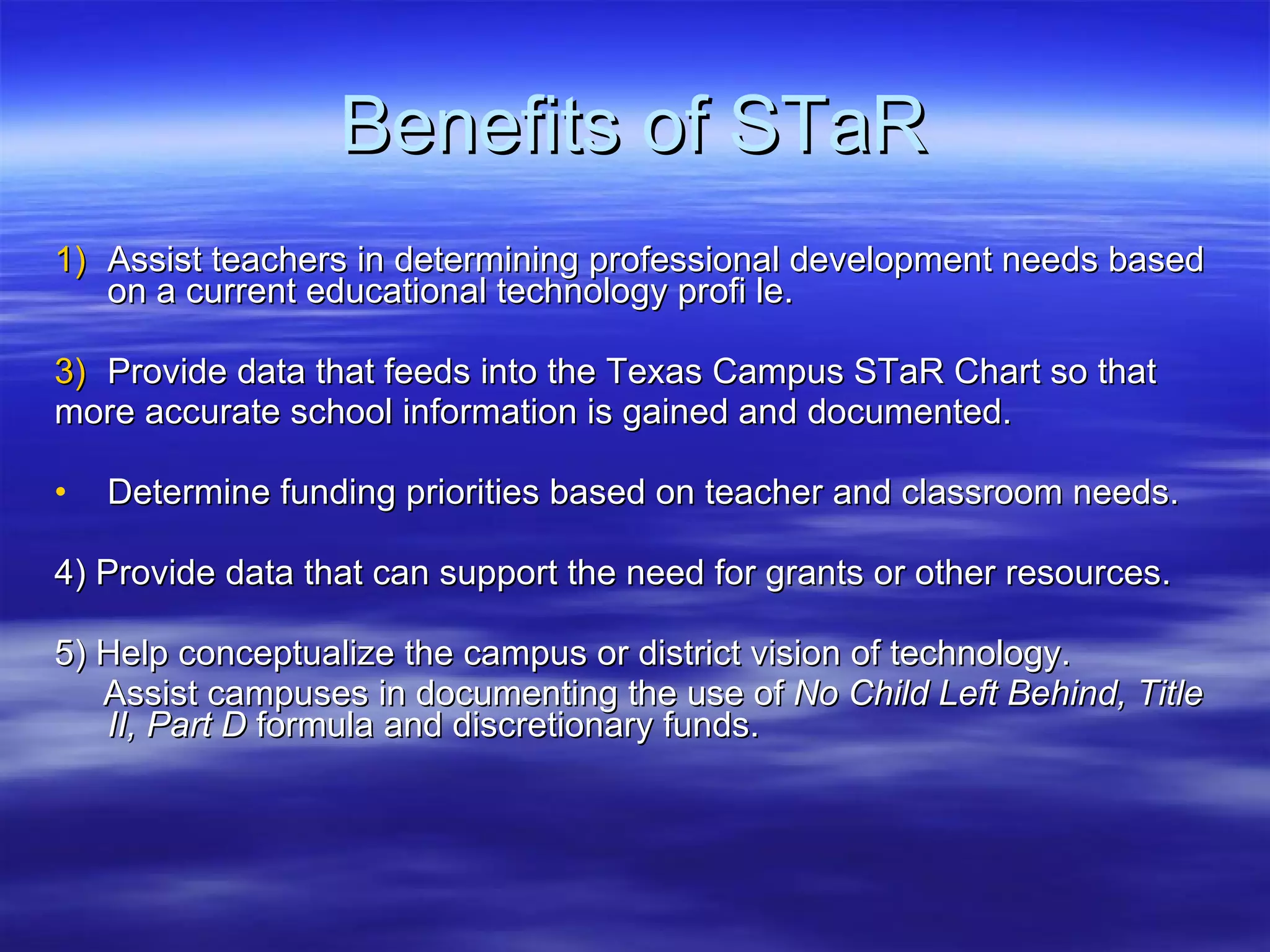 Benefits of STaR Assist teachers in determining professional development needs based on a current educational technology profi le. Provide data that feeds into the Texas Campus STaR Chart so that  more accurate school information is gained and documented. Determine funding priorities based on teacher and classroom needs. 4) Provide data that can support the need for grants or other resources. 5) Help conceptualize the campus or district vision of technology. Assist campuses in documenting the use of  No Child Left Behind, Title II, Part D  formula and discretionary funds. 