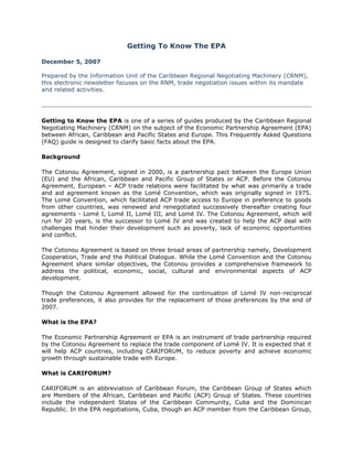 Getting To Know The EPA

December 5, 2007

Prepared by the Information Unit of the Caribbean Regional Negotiating Machinery (CRNM),
this electronic newsletter focuses on the RNM, trade negotiation issues within its mandate
and related activities.




Getting to Know the EPA is one of a series of guides produced by the Caribbean Regional
Negotiating Machinery (CRNM) on the subject of the Economic Partnership Agreement (EPA)
between African, Caribbean and Pacific States and Europe. This Frequently Asked Questions
(FAQ) guide is designed to clarify basic facts about the EPA.

Background

The Cotonou Agreement, signed in 2000, is a partnership pact between the Europe Union
(EU) and the African, Caribbean and Pacific Group of States or ACP. Before the Cotonou
Agreement, European – ACP trade relations were facilitated by what was primarily a trade
and aid agreement known as the Lomé Convention, which was originally signed in 1975.
The Lomé Convention, which facilitated ACP trade access to Europe in preference to goods
from other countries, was renewed and renegotiated successively thereafter creating four
agreements - Lomé I, Lomé II, Lomé III, and Lomé IV. The Cotonou Agreement, which will
run for 20 years, is the successor to Lomé IV and was created to help the ACP deal with
challenges that hinder their development such as poverty, lack of economic opportunities
and conflict.

The Cotonou Agreement is based on three broad areas of partnership namely, Development
Cooperation, Trade and the Political Dialogue. While the Lomé Convention and the Cotonou
Agreement share similar objectives, the Cotonou provides a comprehensive framework to
address the political, economic, social, cultural and environmental aspects of ACP
development.

Though the Cotonou Agreement allowed for the continuation of Lomé IV non-reciprocal
trade preferences, it also provides for the replacement of those preferences by the end of
2007.

What is the EPA?

The Economic Partnership Agreement or EPA is an instrument of trade partnership required
by the Cotonou Agreement to replace the trade component of Lomé IV. It is expected that it
will help ACP countries, including CARIFORUM, to reduce poverty and achieve economic
growth through sustainable trade with Europe.

What is CARIFORUM?

CARIFORUM is an abbreviation of Caribbean Forum, the Caribbean Group of States which
are Members of the African, Caribbean and Pacific (ACP) Group of States. These countries
include the independent States of the Caribbean Community, Cuba and the Dominican
Republic. In the EPA negotiations, Cuba, though an ACP member from the Caribbean Group,
 
