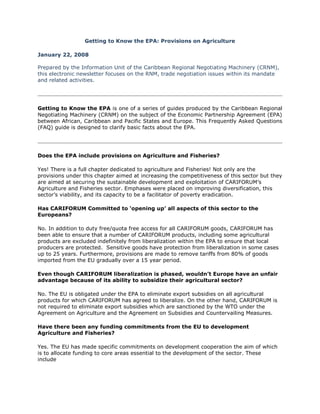 Getting to Know the EPA: Provisions on Agriculture

January 22, 2008

Prepared by the Information Unit of the Caribbean Regional Negotiating Machinery (CRNM),
this electronic newsletter focuses on the RNM, trade negotiation issues within its mandate
and related activities.




Getting to Know the EPA is one of a series of guides produced by the Caribbean Regional
Negotiating Machinery (CRNM) on the subject of the Economic Partnership Agreement (EPA)
between African, Caribbean and Pacific States and Europe. This Frequently Asked Questions
(FAQ) guide is designed to clarify basic facts about the EPA.




Does the EPA include provisions on Agriculture and Fisheries?

Yes! There is a full chapter dedicated to agriculture and Fisheries! Not only are the
provisions under this chapter aimed at increasing the competitiveness of this sector but they
are aimed at securing the sustainable development and exploitation of CARIFORUM’s
Agriculture and Fisheries sector. Emphases were placed on improving diversification, this
sector’s viability, and its capacity to be a facilitator of poverty eradication.

Has CARIFORUM Committed to ‘opening up’ all aspects of this sector to the
Europeans?

No. In addition to duty free/quota free access for all CARIFORUM goods, CARIFORUM has
been able to ensure that a number of CARIFORUM products, including some agricultural
products are excluded indefinitely from liberalization within the EPA to ensure that local
producers are protected. Sensitive goods have protection from liberalization in some cases
up to 25 years. Furthermore, provisions are made to remove tariffs from 80% of goods
imported from the EU gradually over a 15 year period.

Even though CARIFORUM liberalization is phased, wouldn’t Europe have an unfair
advantage because of its ability to subsidize their agricultural sector?

No. The EU is obligated under the EPA to eliminate export subsidies on all agricultural
products for which CARIFORUM has agreed to liberalize. On the other hand, CARIFORUM is
not required to eliminate export subsidies which are sanctioned by the WTO under the
Agreement on Agriculture and the Agreement on Subsidies and Countervailing Measures.

Have there been any funding commitments from the EU to development
Agriculture and Fisheries?

Yes. The EU has made specific commitments on development cooperation the aim of which
is to allocate funding to core areas essential to the development of the sector. These
include
 
