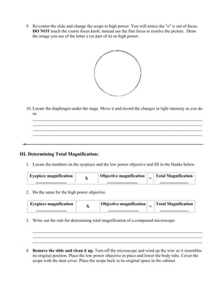 9. Re-center the slide and change the scope to high power. You will notice the "e" is out of focus.
      DO NOT touch the coarse focus knob, instead use the fine focus to resolve the picture. Draw
      the image you see of the letter e (or part of it) on high power.




   10. Locate the diaphragm under the stage. Move it and record the changes in light intensity as you do
       so.
       ______________________________________________________________________________
       ______________________________________________________________________________
       ______________________________________________________________________________
       ______________________________________________________________________________



III. Determining Total Magnification:

   1. Locate the numbers on the eyepiece and the low power objective and fill in the blanks below.

    Eyepiece magnification                   Objective magnification   Total Magnification
                                    X                                =
       ______________                           ______________           _____________

   2. Do the same for the high power objective.

     Eyepiece magnification                   Objective magnification   Total Magnification
                                     X                                =
        ______________                           ______________           _____________

   3. Write out the rule for determining total magnification of a compound microscope:

      ______________________________________________________________________________
      ______________________________________________________________________________
      ______________________________________________________________________________

   4. Remove the slide and clean it up. Turn off the microscope and wind up the wire so it resembles
      its original position. Place the low power objective in place and lower the body tube. Cover the
      scope with the dust cover. Place the scope back in its original space in the cabinet.
 