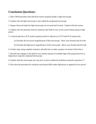 Conclusion Questions:
1. State TWO procedures that should be used to properly handle a light microscope.

2. Explain why the light microscope is also called the compound microscope.

3. Images observed under the light microscope are reversed and inverted. Explain what this means.

4. Explain why the specimen must be centered in the field of view on low power before going to high
power.

5. A microscope has a 20 X ocular (eyepiece) and two objectives of 10 X and 43 X respectively.

       a) Calculate the low power magnification of this microscope. Show your formula and all work.

       b) Calculate the high power magnification of this microscope. Show your formula and all work.

6. In three steps using complete sentences, describe how to make a proper wet mount of the letter e.

7. Describe the changes in the field of view and the amount of available light when going from low to
high power using the compound microscope.

8. Explain what the microscope user may have to do to combat the problems incurred in question # 7.

9. How does the procedure for using the microscope differ under high power as opposed to low power?
 