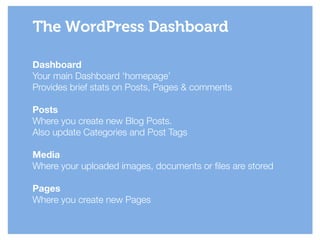 Dashboard
Your main Dashboard ‘homepage’ 
Provides brief stats on Posts, Pages & comments
!
Posts
Where you create new Blog Posts.
Also update Categories and Post Tags
!
Media
Where your uploaded images, documents or files are stored
!
Pages
Where you create new Pages
The WordPress Dashboard
 