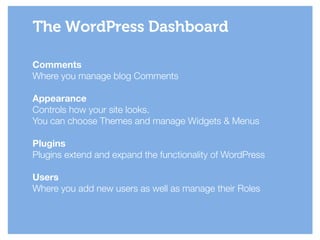Comments
Where you manage blog Comments
!
Appearance
Controls how your site looks.
You can choose Themes and manage Widgets & Menus
!
Plugins
Plugins extend and expand the functionality of WordPress
!
Users
Where you add new users as well as manage their Roles
The WordPress Dashboard
 