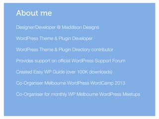 About me
Designer/Developer @ Maddison Designs
!
WordPress Theme & Plugin Developer
!
WordPress Theme & Plugin Directory contributor
!
Provides support on official WordPress Support Forum
!
Created Easy WP Guide (over 100K downloads)
!
Co-Organiser Melbourne WordPress WordCamp 2013
!
Co-Organiser for monthly WP Melbourne WordPress Meetups
 