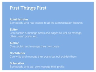 Administrator
Somebody who has access to all the administration features
!
Editor
Can publish & manage posts and pages as well as manage
other users’ posts, etc.
!
Author
Can publish and manage their own posts
!
Contributor
Can write and manage their posts but not publish them
!
Subscriber
Somebody who can only manage their profile
First Things First
 