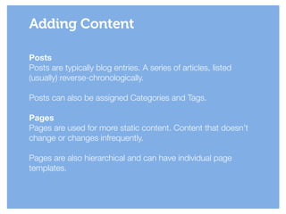 Posts
Posts are typically blog entries. A series of articles, listed
(usually) reverse-chronologically.
!
Posts can also be assigned Categories and Tags.
!
Pages
Pages are used for more static content. Content that doesn’t
change or changes infrequently.
!
Pages are also hierarchical and can have individual page
templates.
Adding Content
 