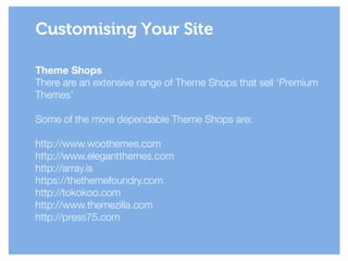 Theme Shops
There are an extensive range of Theme Shops that sell ‘Premium
Themes’
!
Some of the more dependable Theme Shops are:
!
http://www.woothemes.com
http://www.elegantthemes.com
http://array.is
https://thethemefoundry.com
http://tokokoo.com
http://www.themezilla.com
http://press75.com
Customising Your Site
 
