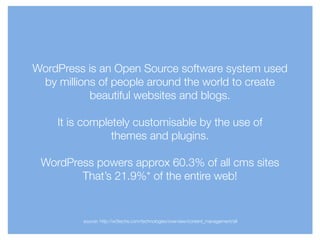 WordPress is an Open Source software system used
by millions of people around the world to create
beautiful websites and blogs.
!
It is completely customisable by the use of
themes and plugins.
!
WordPress powers approx 60.3% of all cms sites
That’s 21.9%* of the entire web!
source: http://w3techs.com/technologies/overview/content_management/all
 
