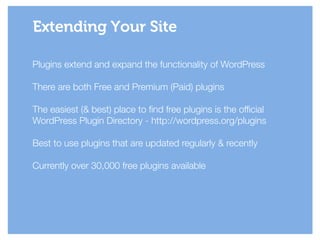 Plugins extend and expand the functionality of WordPress
!
There are both Free and Premium (Paid) plugins
!
The easiest (& best) place to find free plugins is the official
WordPress Plugin Directory - http://wordpress.org/plugins
!
Best to use plugins that are updated regularly & recently
!
Currently over 30,000 free plugins available
Extending Your Site
 