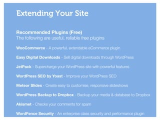 Recommended Plugins (Free)
The following are useful, reliable free plugins
!
WooCommerce - A powerful, extendable eCommerce plugin
!
Easy Digital Downloads - Sell digital downloads through WordPress
!
JetPack - Supercharge your WordPress site with powerful features
!
WordPress SEO by Yoast - Improve your WordPress SEO
!
Meteor Slides - Create easy to customise, responsive slideshows
!
WordPress Backup to Dropbox - Backup your media & database to Dropbox
!
Akismet - Checks your comments for spam
!
WordFence Security - An enterprise class security and performance plugin
Extending Your Site
 