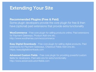 Recommended Plugins (Free & Paid)
Some plugin developers provide the core plugin for free & then
have (optional) paid extensions that provide extra functionality
!
WooCommerce - Free core plugin for selling products online. Paid extensions
for Payment Gateways, Product Add-ons etc.
http://www.woothemes.com/woocommerce
!
Easy Digital Downloads - Free core plugin for selling digital products. Paid
extensions for Payment Gateways, Checkout Fields Add-ons etc.
https://easydigitaldownloads.com
!
Advanced Custom Fields - Free core plugin for providing powerful custom
fields for developers. Paid add-ons for extra functionality
http://www.advancedcustomfields.com
Extending Your Site
 
