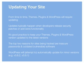 From time to time, Themes, Plugins & WordPress will require
updating
!
Updates typically happen when developers release security
patches or add extra functionality
!
It’s good practice to keep your Themes, Plugins & WordPress
version updated to the latest versions
!
The top two reasons for sites being hacked are insecure
passwords & outdated (vulnerable) software
!
WordPress will (attempt to) automatically update for minor versions
(e.g. v3.8.2, v3.9.1)
Updating Your Site
 
