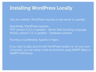 Like any website, WordPress requires a web server to operate.
!
Specifically, WordPress requires:-
PHP (version 5.2.4 or greater) - Server Side Scripting Language
MySQL (version 5.0 or greater) - Database software
!
Running on (preferably) Apache or Nginx
!
If you want to play around with WordPress locally (i.e. on your own
computer), you can setup a test environment using MAMP (Mac) or
XAMPP (Windows)
Installing WordPress Locally
 
