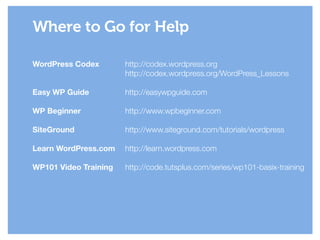 WordPress Codex
!
!
Easy WP Guide
!
WP Beginner
!
SiteGround
!
Learn WordPress.com
!
WP101 Video Training
Where to Go for Help
http://codex.wordpress.org
http://codex.wordpress.org/WordPress_Lessons
!
http://easywpguide.com
!
http://www.wpbeginner.com
!
http://www.siteground.com/tutorials/wordpress
!
http://learn.wordpress.com
!
http://code.tutsplus.com/series/wp101-basix-training
 