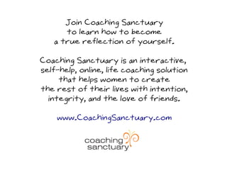 Join Coaching Sanctuary
      to learn how to become
   a true reflection of yourself.

Coaching Sanctuary is an interactive,
self-help, online, life coaching solution
     that helps women to create
the rest of their lives with intention,
  integrity, and the love of friends.

    www.CoachingSanctuary.com
 