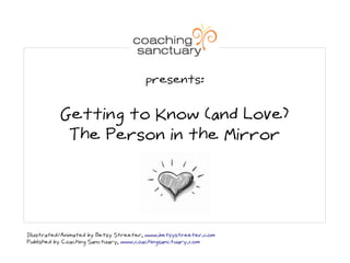 presents:


          Getting to Know (and Love)
           The Person in the Mirror




Illustrated/Animated by Betsy Streeter, www.betsystreeter.com
Published by Coaching Sanctuary, www.coachingsanctuary.com
 