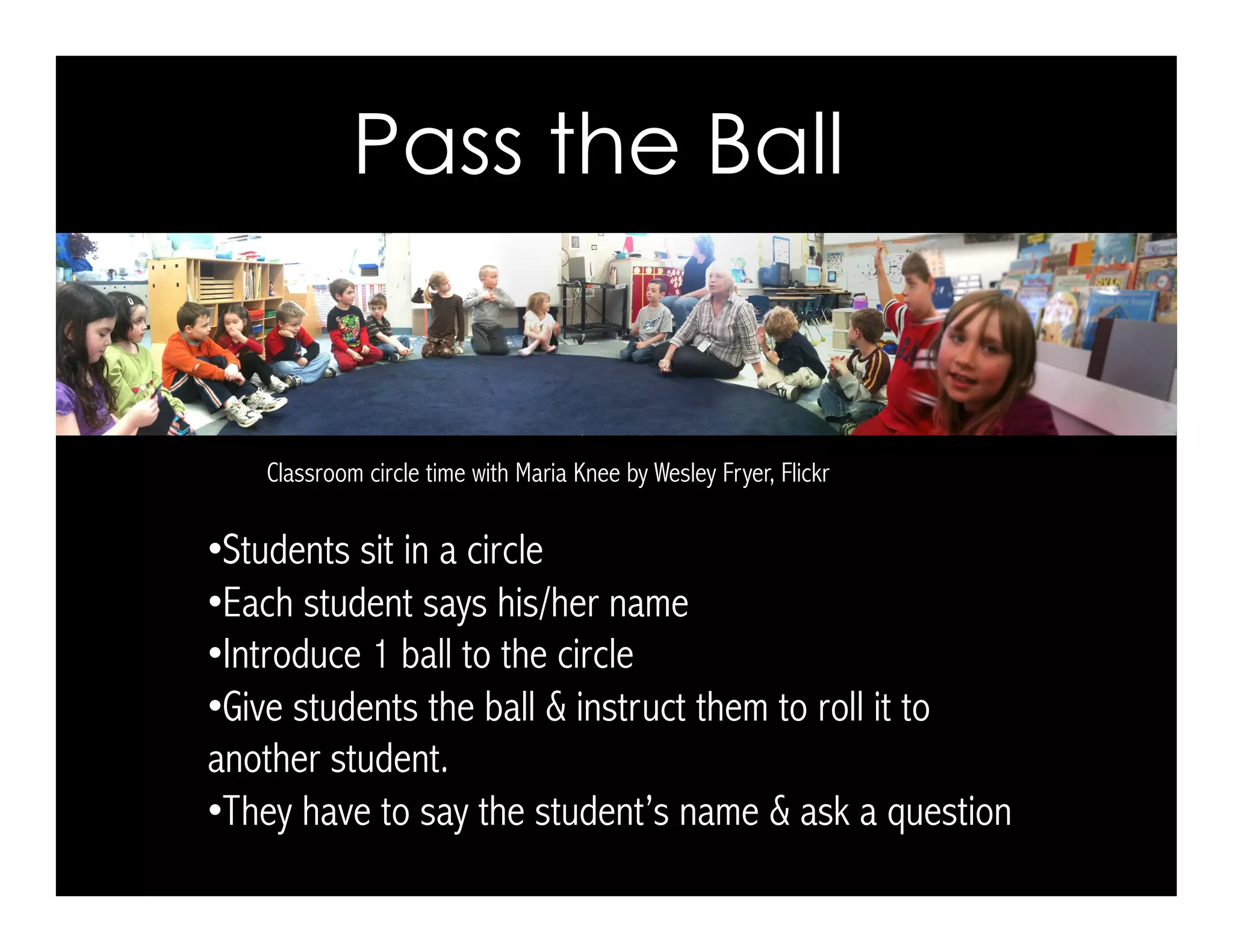 Pass the Ball
Classroom circle time with Maria Knee by Wesley Fryer, Flickr
• Students sit in a circle
• Each student says his/her name
• Introduce 1 ball to the circle
• Give students the ball & instruct them to roll it to
another student.
• They have to say the student’s name & ask a question
 