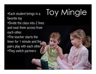 • Each student brings in a
favorite toy
• Divide the class into 2 lines
and seat them across from
each other.
• The teacher starts the
timer for 1 minute and the
pairs play with each other
• They switch partners
Toy Mingle
 