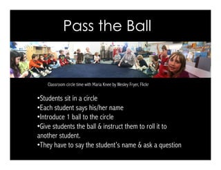 Pass the Ball
Classroom circle time with Maria Knee by Wesley Fryer, Flickr
• Students sit in a circle
• Each student says his/her name
• Introduce 1 ball to the circle
• Give students the ball & instruct them to roll it to
another student.
• They have to say the student’s name & ask a question
 