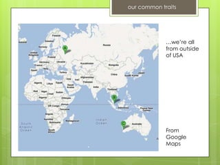 our common traits




             …we’re all
             from outside
             of USA




             From
             Google
             Maps
 
