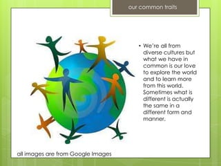 our common traits




                                       • We’re all from
                                         diverse cultures but
                                         what we have in
                                         common is our love
                                         to explore the world
                                         and to learn more
                                         from this world.
                                         Sometimes what is
                                         different is actually
                                         the same in a
                                         different form and
                                         manner.




all images are from Google Images
 