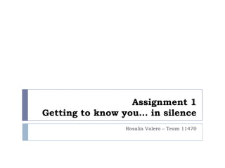 Assignment 1
Getting to know you… in silence
                Rosalia Valero – Team 11470
 