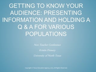 GETTING TO KNOW YOUR
AUDIENCE: PRESENTING
INFORMATION AND HOLDING A
Q & A FOR VARIOUS
POPULATIONS
New Teacher Conference
Kristin Firmery
University of North Texas
Copyright © Texas Education Agency, 2013. All Rights Reserved.
 