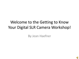 Welcome to the Getting to Know Your Digital SLR Camera Workshop! By Jean Haefner 