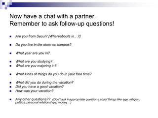 Now have a chat with a partner.
Remember to ask follow-up questions!
 Are you from Seoul? [Whereabouts in…?]
 Do you live in the dorm on campus?
 What year are you in?
 What are you studying?
 What are you majoring in?
 What kinds of things do you do in your free time?
 What did you do during the vacation?
 Did you have a good vacation?
 How was your vacation?
 Any other questions?? (Don’t ask inappropriate questions about things like age, religion,
politics, personal relationships, money…)
 