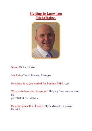 Getting to know you
RichyRaine.
Name; Richard Raine
Job Title; Global Training Manager
How long have you worked for Synchro ERP? 4 yrs
What is the best part of your job? Helping Customers realise
the
potential of our software.
Describe yourself in 3 words; Open Minded, Generous,
Faithful
 