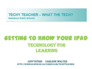 GETTING TO KNOW YOUR iPAD
            Technology For
               Learning

           Judy Byers      Carlene Walter
   http://schools.spsd.sk.ca/curriculum/techyteacher/
 