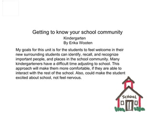 Getting to know your school community Kindergarten By Erika Wooten My goals for this unit is for the students to feel welcome in their new surrounding students can identify, recall, and recognize important people, and places in the school community. Many kindergarteners have a difficult time adjusting to school. This approach will make them more comfortable, if they are able to interact with the rest of the school. Also, could make the student excited about school, not feel nervous. My goals for this unit is for the students to feel welcome in their new surrounding students can identify, recall, and recognize important people, and places in the school community. Many kindergarteners have a difficult time adjusting to school. This approach will make them more comfortable, if they are able to interact with the rest of the school. Also, could make the student excited about school, not feel nervous. 