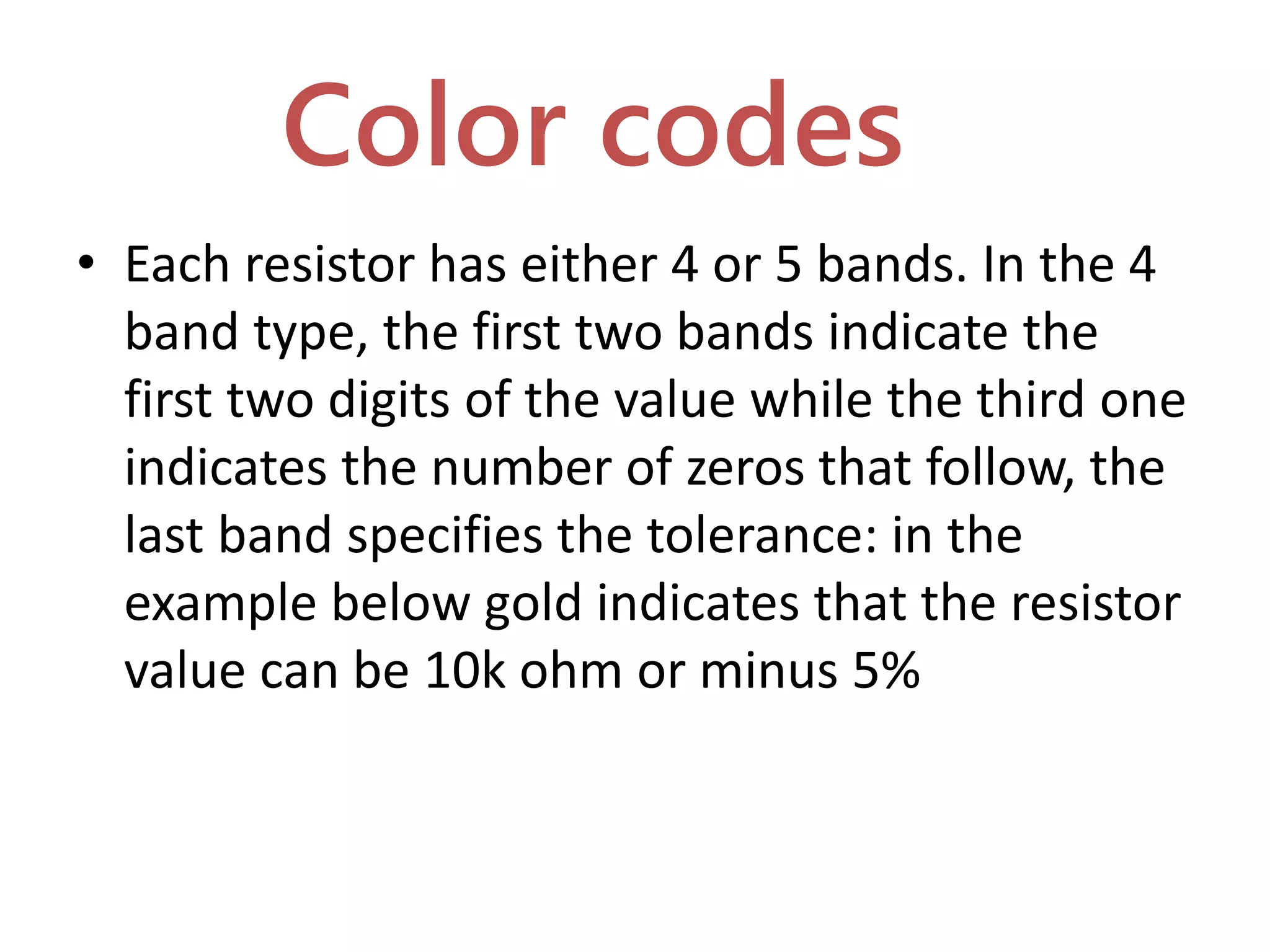 Color codes
• Each resistor has either 4 or 5 bands. In the 4
band type, the first two bands indicate the
first two digits of the value while the third one
indicates the number of zeros that follow, the
last band specifies the tolerance: in the
example below gold indicates that the resistor
value can be 10k ohm or minus 5%