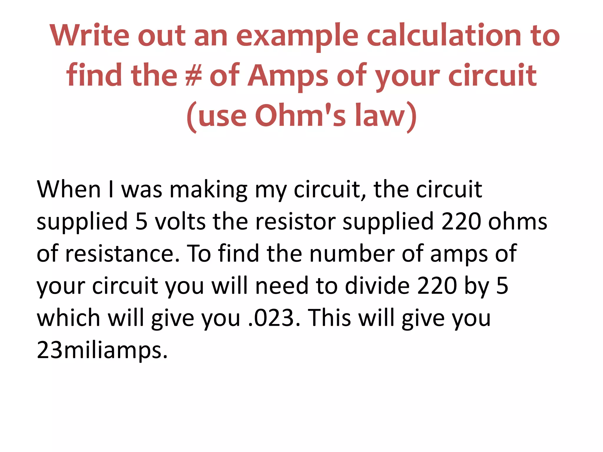 Write out an example calculation to
find the # of Amps of your circuit
(use Ohm's law)
When I was making my circuit, the circuit
supplied 5 volts the resistor supplied 220 ohms
of resistance. To find the number of amps of
your circuit you will need to divide 220 by 5
which will give you .023. This will give you
23miliamps.